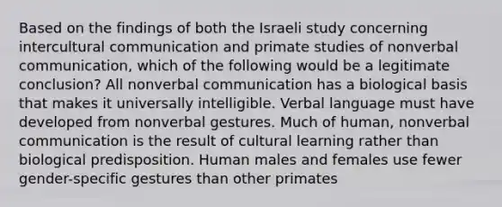 Based on the findings of both the Israeli study concerning intercultural communication and primate studies of nonverbal communication, which of the following would be a legitimate conclusion? All nonverbal communication has a biological basis that makes it universally intelligible. Verbal language must have developed from nonverbal gestures. Much of human, nonverbal communication is the result of cultural learning rather than biological predisposition. Human males and females use fewer gender-specific gestures than other primates