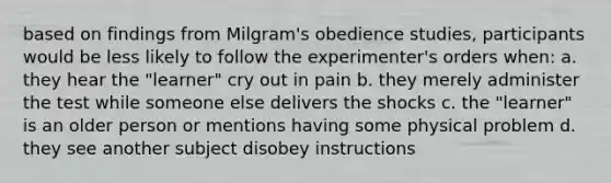 based on findings from Milgram's obedience studies, participants would be less likely to follow the experimenter's orders when: a. they hear the "learner" cry out in pain b. they merely administer the test while someone else delivers the shocks c. the "learner" is an older person or mentions having some physical problem d. they see another subject disobey instructions