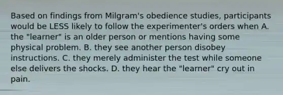 Based on findings from Milgram's obedience studies, participants would be LESS likely to follow the experimenter's orders when A. the "learner" is an older person or mentions having some physical problem. B. they see another person disobey instructions. C. they merely administer the test while someone else delivers the shocks. D. they hear the "learner" cry out in pain.