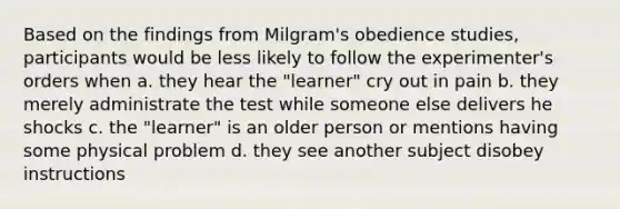 Based on the findings from Milgram's obedience studies, participants would be less likely to follow the experimenter's orders when a. they hear the "learner" cry out in pain b. they merely administrate the test while someone else delivers he shocks c. the "learner" is an older person or mentions having some physical problem d. they see another subject disobey instructions