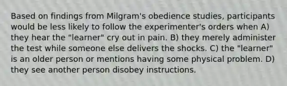 Based on findings from Milgram's obedience studies, participants would be less likely to follow the experimenter's orders when A) they hear the "learner" cry out in pain. B) they merely administer the test while someone else delivers the shocks. C) the "learner" is an older person or mentions having some physical problem. D) they see another person disobey instructions.