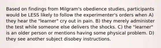 Based on findings from Milgram's obedience studies, participants would be LESS likely to follow the experimenter's orders when A) they hear the "learner" cry out in pain. B) they merely administer the test while someone else delivers the shocks. C) the "learner" is an older person or mentions having some physical problem. D) they see another subject disobey instructions.