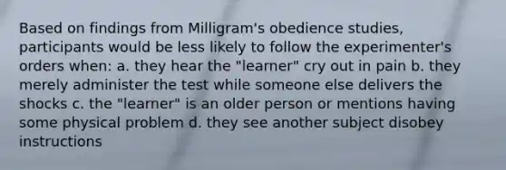 Based on findings from Milligram's obedience studies, participants would be less likely to follow the experimenter's orders when: a. they hear the "learner" cry out in pain b. they merely administer the test while someone else delivers the shocks c. the "learner" is an older person or mentions having some physical problem d. they see another subject disobey instructions