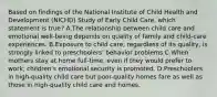 Based on findings of the National Institute of Child Health and Development (NICHD) Study of Early Child Care, which statement is true? A.The relationship between child care and emotional well-being depends on quality of family and child-care experiences. B.Exposure to child care, regardless of its quality, is strongly linked to preschoolers' behavior problems C.When mothers stay at home full-time, even if they would prefer to work, children's emotional security is promoted. D.Preschoolers in high-quality child care but poor-quality homes fare as well as those in high-quality child care and homes.