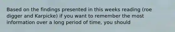 Based on the findings presented in this weeks reading (roe digger and Karpicke) if you want to remember the most information over a long period of time, you should