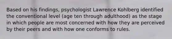 Based on his findings, psychologist Lawrence Kohlberg identified the conventional level (age ten through adulthood) as the stage in which people are most concerned with how they are perceived by their peers and with how one conforms to rules.