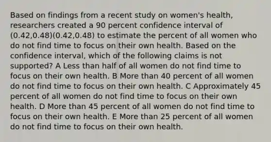 Based on findings from a recent study on women's health, researchers created a 90 percent confidence interval of (0.42,0.48)(0.42,0.48) to estimate the percent of all women who do not find time to focus on their own health. Based on the confidence interval, which of the following claims is not supported? A Less than half of all women do not find time to focus on their own health. B More than 40 percent of all women do not find time to focus on their own health. C Approximately 45 percent of all women do not find time to focus on their own health. D More than 45 percent of all women do not find time to focus on their own health. E More than 25 percent of all women do not find time to focus on their own health.