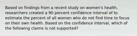 Based on findings from a recent study on women's health, researchers created a 90 percent confidence interval of to estimate the percent of all women who do not find time to focus on their own health. Based on the confidence interval, which of the following claims is not supported?