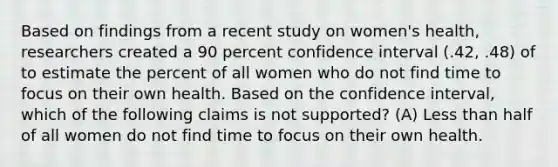 Based on findings from a recent study on women's health, researchers created a 90 percent confidence interval (.42, .48) of to estimate the percent of all women who do not find time to focus on their own health. Based on the confidence interval, which of the following claims is not supported? (A) Less than half of all women do not find time to focus on their own health.