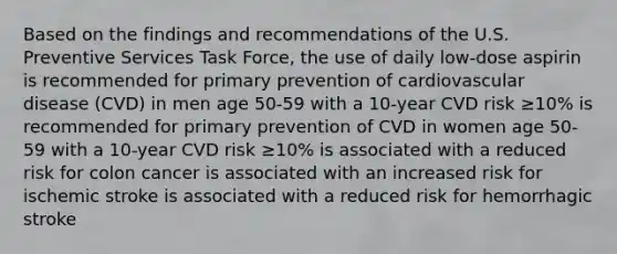 Based on the findings and recommendations of the U.S. Preventive Services Task Force, the use of daily low-dose aspirin is recommended for primary prevention of cardiovascular disease (CVD) in men age 50-59 with a 10-year CVD risk ≥10% is recommended for primary prevention of CVD in women age 50-59 with a 10-year CVD risk ≥10% is associated with a reduced risk for colon cancer is associated with an increased risk for ischemic stroke is associated with a reduced risk for hemorrhagic stroke