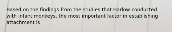 Based on the findings from the studies that Harlow conducted with infant monkeys, the most important factor in establishing attachment is