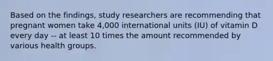 Based on the findings, study researchers are recommending that pregnant women take 4,000 international units (IU) of vitamin D every day -- at least 10 times the amount recommended by various health groups.