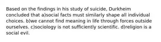 Based on the findings in his study of suicide, Durkheim concluded that a)social facts must similarly shape all individual choices. b)we cannot find meaning in life through forces outside ourselves. c)sociology is not sufficiently scientific. d)religion is a social evil.