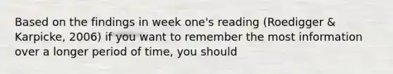 Based on the findings in week one's reading (Roedigger & Karpicke, 2006) if you want to remember the most information over a longer period of time, you should