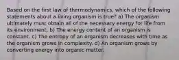 Based on the first law of thermodynamics, which of the following statements about a living organism is true? a) The organism ultimately must obtain all of the necessary energy for life from its environment. b) The energy content of an organism is constant. c) The entropy of an organism decreases with time as the organism grows in complexity. d) An organism grows by converting energy into organic matter.