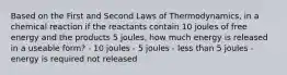 Based on the First and Second Laws of Thermodynamics, in a chemical reaction if the reactants contain 10 joules of free energy and the products 5 joules, how much energy is released in a useable form? - 10 joules - 5 joules - less than 5 joules - energy is required not released