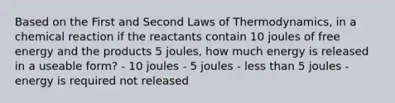 Based on the First and Second Laws of Thermodynamics, in a chemical reaction if the reactants contain 10 joules of free energy and the products 5 joules, how much energy is released in a useable form? - 10 joules - 5 joules - less than 5 joules - energy is required not released