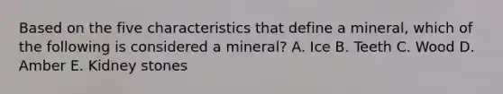 Based on the five characteristics that define a mineral, which of the following is considered a mineral? A. Ice B. Teeth C. Wood D. Amber E. Kidney stones