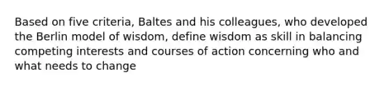 Based on five criteria, Baltes and his colleagues, who developed the Berlin model of wisdom, define wisdom as skill in balancing competing interests and courses of action concerning who and what needs to change