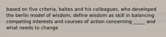 based on five criteria, baltes and his colleagues, who developed the berlin model of wisdom, define wisdom as skill in balancing competing interests and courses of action concerning _____ and what needs to change