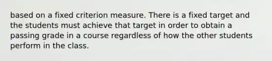 based on a fixed criterion measure. There is a fixed target and the students must achieve that target in order to obtain a passing grade in a course regardless of how the other students perform in the class.