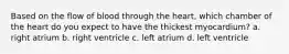 Based on the flow of blood through the heart, which chamber of the heart do you expect to have the thickest myocardium? a. right atrium b. right ventricle c. left atrium d. left ventricle