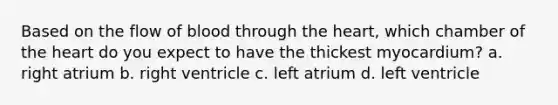 Based on the flow of blood through the heart, which chamber of the heart do you expect to have the thickest myocardium? a. right atrium b. right ventricle c. left atrium d. left ventricle