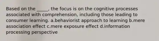 Based on the _____, the focus is on the cognitive processes associated with comprehension, including those leading to consumer learning. a.behaviorist approach to learning b.mere association effect c.mere exposure effect d.information processing perspective