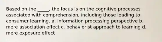 Based on the _____, the focus is on the cognitive processes associated with comprehension, including those leading to consumer learning. a. information processing perspective b. mere association effect c. behaviorist approach to learning d. mere exposure effect