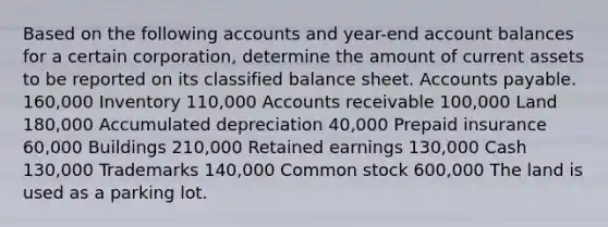 Based on the following accounts and year-end account balances for a certain corporation, determine the amount of current assets to be reported on its classified balance sheet. Accounts payable. 160,000 Inventory 110,000 Accounts receivable 100,000 Land 180,000 Accumulated depreciation 40,000 Prepaid insurance 60,000 Buildings 210,000 Retained earnings 130,000 Cash 130,000 Trademarks 140,000 Common stock 600,000 The land is used as a parking lot.