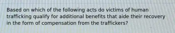 Based on which of the following acts do victims of human trafficking qualify for additional benefits that aide their recovery in the form of compensation from the traffickers?