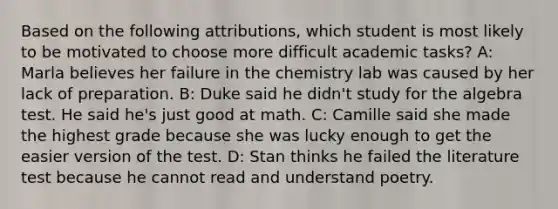 Based on the following attributions, which student is most likely to be motivated to choose more difficult academic tasks? A: Marla believes her failure in the chemistry lab was caused by her lack of preparation. B: Duke said he didn't study for the algebra test. He said he's just good at math. C: Camille said she made the highest grade because she was lucky enough to get the easier version of the test. D: Stan thinks he failed the literature test because he cannot read and understand poetry.