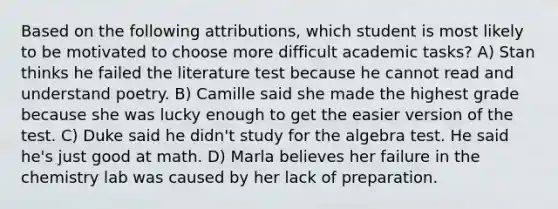 Based on the following attributions, which student is most likely to be motivated to choose more difficult academic tasks? A) Stan thinks he failed the literature test because he cannot read and understand poetry. B) Camille said she made the highest grade because she was lucky enough to get the easier version of the test. C) Duke said he didn't study for the algebra test. He said he's just good at math. D) Marla believes her failure in the chemistry lab was caused by her lack of preparation.