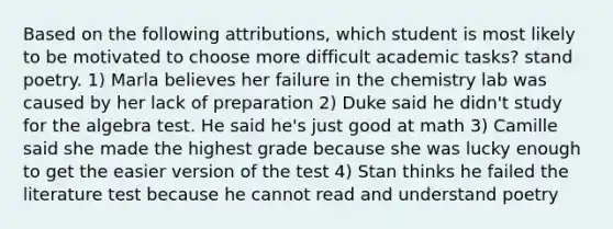 Based on the following attributions, which student is most likely to be motivated to choose more difficult academic tasks? stand poetry. 1) Marla believes her failure in the chemistry lab was caused by her lack of preparation 2) Duke said he didn't study for the algebra test. He said he's just good at math 3) Camille said she made the highest grade because she was lucky enough to get the easier version of the test 4) Stan thinks he failed the literature test because he cannot read and understand poetry