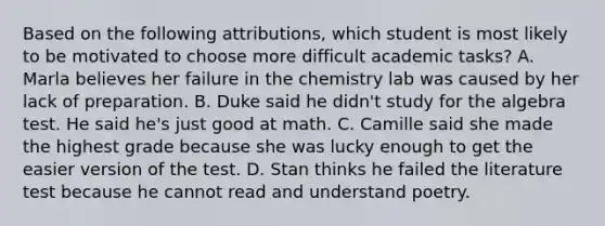 Based on the following attributions, which student is most likely to be motivated to choose more difficult academic tasks? A. Marla believes her failure in the chemistry lab was caused by her lack of preparation. B. Duke said he didn't study for the algebra test. He said he's just good at math. C. Camille said she made the highest grade because she was lucky enough to get the easier version of the test. D. Stan thinks he failed the literature test because he cannot read and understand poetry.