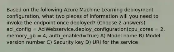 Based on the following Azure Machine Learning deployment configuration, what two pieces of information will you need to invoke the endpoint once deployed? (Choose 2 answers) aci_config = AciWebservice.deploy_configuration(cpu_cores = 2, memory_gb = 4, auth_enabled=True) A) Model name B) Model version number C) Security key D) URI for the service