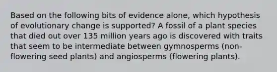 Based on the following bits of evidence alone, which hypothesis of evolutionary change is supported? A fossil of a plant species that died out over 135 million years ago is discovered with traits that seem to be intermediate between gymnosperms (non-flowering seed plants) and angiosperms (flowering plants).