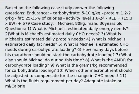 Based on the following case study answer the following questions: Endurance: - carbohydrate: 5-10 g/kg - protein: 1.2-2 g/kg - fat: 25-35% of calories - activity level 1.6-24 - REE = (15.3 x BW) + 679 Case study: - Michael, 80kg, male, 30years old Questions: 1) What is Michael's estimated daily energy needs? 2)What is Michael's estimated daily CHO needs? 3) What is Michael's estimated daily protein needs? 4) What is Michael's estimated daily fat needs? 5) What is Michael's estimated CHO needs during carbohydrate loading? 6) How many days before his marathon should he start the carbohydrate loading? 7) What else should Michael do during this time? 8) What is the AMDR for carbohydrate loading? 9) What is the grams/kg recommended for carbohydrate loading? 10) Which other macronutrient should be adjusted to compensate for the change in CHO needs? 11) What is the fluids requirement per day? Adequate Intake or ml/Calorie