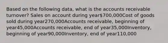 Based on the following data, what is the accounts receivable turnover? Sales on account during year700,000Cost of goods sold during year270,000Accounts receivable, beginning of year45,000Accounts receivable, end of year35,000Inventory, beginning of year90,000Inventory, end of year110,000