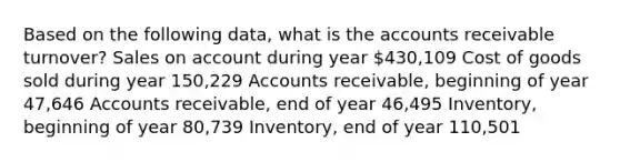 Based on the following data, what is the accounts receivable turnover? Sales on account during year 430,109 Cost of goods sold during year 150,229 Accounts receivable, beginning of year 47,646 Accounts receivable, end of year 46,495 Inventory, beginning of year 80,739 Inventory, end of year 110,501