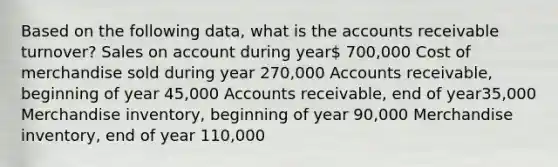 Based on the following data, what is the accounts receivable turnover? Sales on account during year 700,000 Cost of merchandise sold during year 270,000 Accounts receivable, beginning of year 45,000 Accounts receivable, end of year35,000 Merchandise inventory, beginning of year 90,000 Merchandise inventory, end of year 110,000