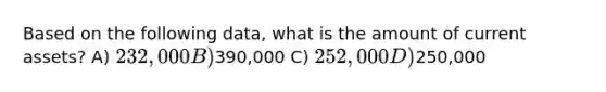 Based on the following data, what is the amount of current assets? A) 232,000 B)390,000 C) 252,000 D)250,000