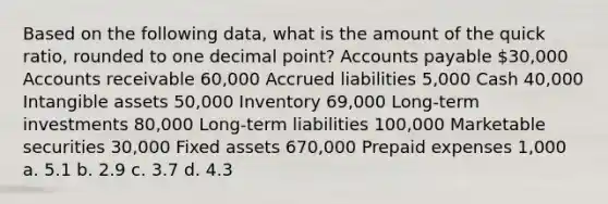 Based on the following data, what is the amount of the quick ratio, rounded to one decimal point? Accounts payable 30,000 Accounts receivable 60,000 Accrued liabilities 5,000 Cash 40,000 Intangible assets 50,000 Inventory 69,000 Long-term investments 80,000 Long-term liabilities 100,000 Marketable securities 30,000 Fixed assets 670,000 Prepaid expenses 1,000 a. 5.1 b. 2.9 c. 3.7 d. 4.3