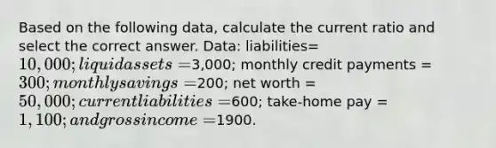 Based on the following data, calculate the current ratio and select the correct answer. Data: liabilities= 10,000; liquid assets =3,000; monthly credit payments = 300; monthly savings =200; net worth = 50,000; current liabilities =600; take-home pay = 1,100; and gross income =1900.