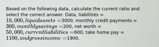 Based on the following data, calculate the current ratio and select the correct answer. Data, liabilities = 10,000, liquid assets =3000, monthly credit payments = 300, monthly savings =200, net worth = 50,000, current liabilities =600, take home pay = 1100, and gross income =1900.