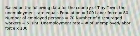 Based on the following data for the country of Tiny Town, the unemployment rate equals Population = 100 Labor force = 80 Number of employed persons = 70 Number of discouraged workers = 5 Hint: Unemployment rate= # of unemployed/labor force x 100