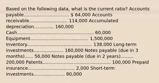 Based on the following data, what is the current ratio? Accounts payable................................  64,000 Accounts receivable........................... 114,000 Accumulated depreciation.............. 160,000 Cash...................................................... 60,000 Equipment......................................... 1,500,000 Inventory.............................................. 138,000 Long-term investments..................... 160,000 Notes payable (due in 3 months)...... 56,000 Notes payable (due in 2 years)......... 200,000 Patents................................................ 100,000 Prepaid insurance................................. 2,000 Short-term investments...................... 80,000