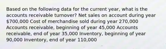 Based on the following data for the current year, what is the accounts receivable turnover? Net sales on account during year 700,000 Cost of merchandise sold during year 270,000 Accounts receivable, beginning of year 45,000 Accounts receivable, end of year 35,000 Inventory, beginning of year 90,000 Inventory, end of year 110,000