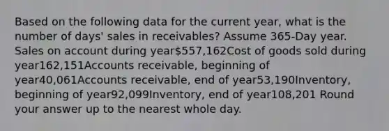 Based on the following data for the current year, what is the number of days' sales in receivables? Assume 365-Day year. Sales on account during year557,162Cost of goods sold during year162,151Accounts receivable, beginning of year40,061Accounts receivable, end of year53,190Inventory, beginning of year92,099Inventory, end of year108,201 Round your answer up to the nearest whole day.