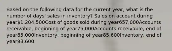 Based on the following data for the current year, what is the number of days' sales in inventory? Sales on account during year1,204,500Cost of goods sold during year657,000Accounts receivable, beginning of year75,000Accounts receivable, end of year85,000Inventory, beginning of year85,600Inventory, end of year98,600